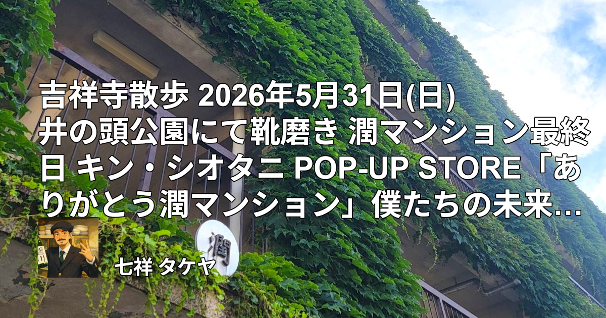 吉祥寺散歩 2026年5月31日(日) 井の頭公園にて靴磨き 潤マンション最終日 キン・シオタニ POP-UP STORE「ありがとう潤マンション」僕たちの未来少年コナン展 サッカー日本代表VSアイスランド戦勝利祝い